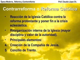 Contrarreforma o  Reforma Católica Reacción de la Iglesia Católica contra la reforma protestante y poner fin a la crisis eclesiástica. Reorganización interna de la Iglesia (mayor disciplina y valor de la autoridad). Principales elementos: Creación de la Compañía de Jesús. Concilio de Trento. Época Moderna_ Reforma y Contrarreforma  Prof. Claudia López Ch. 