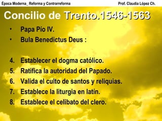 Concilio de  Trento.1546-1563 Papa Pío IV. Bula Benedictus Deus : Establecer el dogma católico. Ratifica la autoridad del Papado. Valida el culto de santos y reliquias. Establece la liturgia en latín. Establece el celibato del clero. Época Moderna_ Reforma y Contrarreforma  Prof. Claudia López Ch. 