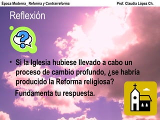 Reflexión Si la Iglesia hubiese llevado a cabo un proceso de cambio profundo, ¿se habría producido la Reforma religiosa? Fundamenta tu respuesta. Época Moderna_ Reforma y Contrarreforma  Prof. Claudia López Ch. 