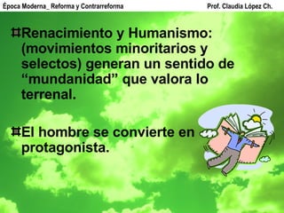 Renacimiento y Humanismo: (movimientos minoritarios y selectos) generan un sentido de “mundanidad” que valora lo terrenal. El hombre se convierte en protagonista. Época Moderna_ Reforma y Contrarreforma  Prof. Claudia López Ch. 