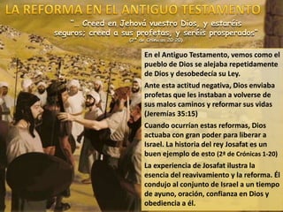 “… Creed en Jehová vuestro Dios, y estaréis
seguros; creed a sus profetas, y seréis prosperados”
(2ª de Crónicas 20:20)
En el Antiguo Testamento, vemos como el
pueblo de Dios se alejaba repetidamente
de Dios y desobedecía su Ley.
Ante esta actitud negativa, Dios enviaba
profetas que les instaban a volverse de
sus malos caminos y reformar sus vidas
(Jeremías 35:15)
Cuando ocurrían estas reformas, Dios
actuaba con gran poder para liberar a
Israel. La historia del rey Josafat es un
buen ejemplo de esto (2ª de Crónicas 1-20)
La experiencia de Josafat ilustra la
esencia del reavivamiento y la reforma. Él
condujo al conjunto de Israel a un tiempo
de ayuno, oración, confianza en Dios y
obediencia a él.
 