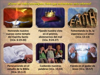 ¿Cómo les había aconsejado Pablo que enfrentaran esta reforma?
Honrando nuestro
cuerpo como templo
del Espíritu Santo
(1Co. 6:19-20)
Fijando nuestra vista
en el premio,
abstenernos del mal
(1Co. 9:24-27)
Fomentando la fe, la
esperanza y el amor
(1Co. 13:13)
Perseverando en el
estudio de la Biblia
(1Co. 15:1-2)
Cuidando nuestras
palabras (1Co. 15:33)
Fiando en el poder de
Jesús (1Co. 15:57)
 