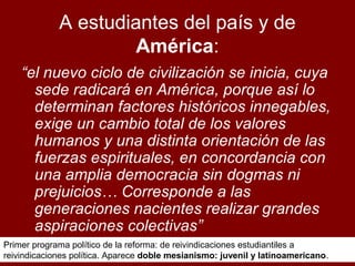 A estudiantes del país y de
América:
“el nuevo ciclo de civilización se inicia, cuya
sede radicará en América, porque así lo
determinan factores históricos innegables,
exige un cambio total de los valores
humanos y una distinta orientación de las
fuerzas espirituales, en concordancia con
una amplia democracia sin dogmas ni
prejuicios… Corresponde a las
generaciones nacientes realizar grandes
aspiraciones colectivas”
Primer programa político de la reforma: de reivindicaciones estudiantiles a
reivindicaciones política. Aparece doble mesianismo: juvenil y latinoamericano.

 