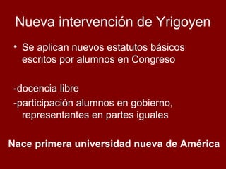Nueva intervención de Yrigoyen
• Se aplican nuevos estatutos básicos
escritos por alumnos en Congreso
-docencia libre
-participación alumnos en gobierno,
representantes en partes iguales
Nace primera universidad nueva de América

 