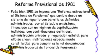 Reforma Previsional de 1981 
• Pués bien 1981 se impone una “Reforma estructural 
al Sistema de Pensiones” que cambia desde un 
sistema de reparto con beneficios definidos 
administrados por el Estado a un sistema 
financiado con un régimen de capitalización 
individual con contribuciones definidas, 
administración privada y regulación estatal, para 
ello se crean instituciones especialmente 
constituidas para cumplir este rol denominadas 
(Administradoras de Fondos de Pensiones) 
• 
 