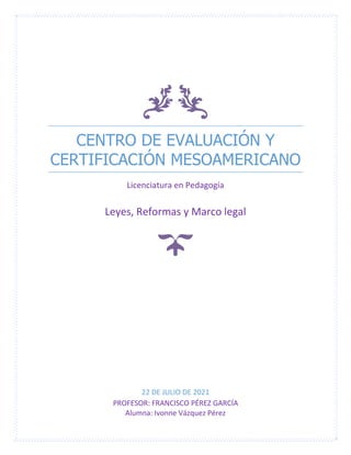 CENTRO DE EVALUACIÓN Y
CERTIFICACIÓN MESOAMERICANO
Licenciatura en Pedagogía
Leyes, Reformas y Marco legal
22 DE JULIO DE 2021
PROFESOR: FRANCISCO PÉREZ GARCÍA
Alumna: Ivonne Vázquez Pérez
 