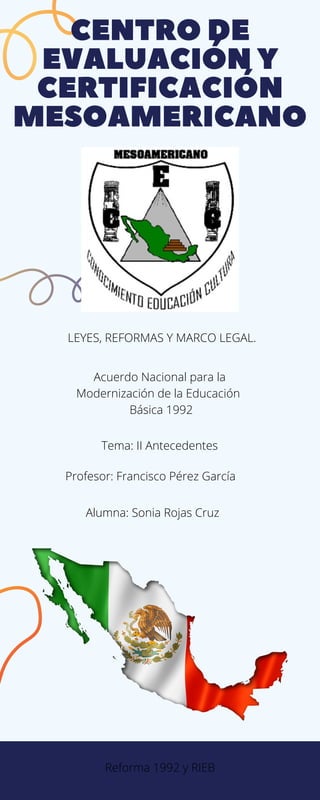 CENTRODE
EVALUACIÓNY
CERTIFICACIÓN
MESOAMERICANO
LEYES, REFORMAS Y MARCO LEGAL.
Profesor: Francisco Pérez García
Acuerdo Nacional para la
Modernización de la Educación
Básica 1992
Tema: II Antecedentes
Alumna: Sonia Rojas Cruz
Reforma 1992 y RIEB
 