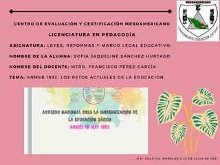C E N T R O D E E V A L U A C I Ó N Y C E R T I F I C A C I Ó N M E S O A M E R I C A N O
L I C E N C I A T U R A E N P E D A G O G Í A
A S I G N A T U R A : L E Y E S , R E F O R M A S Y M A R C O L E G A L E D U C A T I V O .
N O M B R E D E L A A L U M N A : S O F I A J A Q U E L I N E S Á N C H E Z H U R T A D O
N O M B R E D E L D O C E N T E : M T R O . F R A N C I S C O P É R E Z G A R C Í A
T E M A : A N M E B 1 9 9 2 , L O S R E T O S A C T U A L E S D E L A E D U C A C I Ó N .
H . H . C U A U T L A , M O R E L O S A 2 2 D E J U L I O D E 2 0 2 1 .
 
