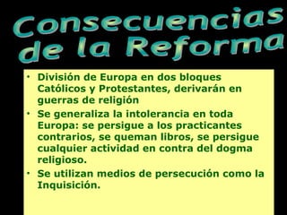 • División de Europa en dos bloques
Católicos y Protestantes, derivarán en
guerras de religión
• Se generaliza la intolerancia en toda
Europa: se persigue a los practicantes
contrarios, se queman libros, se persigue
cualquier actividad en contra del dogma
religioso.
• Se utilizan medios de persecución como la
Inquisición.
 