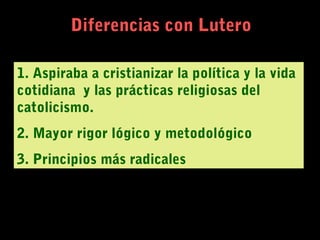 Diferencias con Lutero
1. Aspiraba a cristianizar la política y la vida
cotidiana y las prácticas religiosas del
catolicismo.
2. Mayor rigor lógico y metodológico
3. Principios más radicales
 