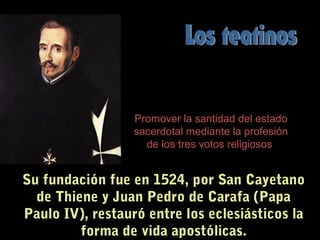 Su fundación fue en 1524, por San Cayetano
de Thiene y Juan Pedro de Carafa (Papa
Paulo IV), restauró entre los eclesiásticos la
forma de vida apostólicas.
Promover la santidad del estado
sacerdotal mediante la profesión
de los tres votos religiosos
 