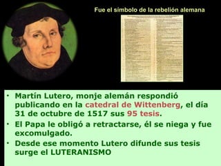 • Martín Lutero, monje alemán respondió
publicando en la catedral de Wittenberg, el día
31 de octubre de 1517 sus 95 tesis.
• El Papa le obligó a retractarse, él se niega y fue
excomulgado.
• Desde ese momento Lutero difunde sus tesis
surge el LUTERANISMO
Fue el símbolo de la rebelión alemana
 
