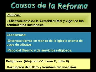 Políticas:
- Afianzamiento de la Autoridad Real y vigor de los
sentimientos nacionales.
Económicas:
-Extensas tierras en manos de la Iglesia exenta de
pago de tributos.
-Pago del Diezmo y de servicios religiosos.
Religiosas: (Alejandro VI, León X, Julio II)
-Corrupción del Clero y hombres sin vocación.
 
