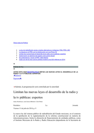 Otras notas de Política
• La ley de radiodifusión acota a medios alternativos e indígenas: PAN, PRD y MC
• La disputa en el PRD, por la interlocución con Los Pinos: NI
• Limitan las nuevas leyes el desarrollo de la radio y la tv públicas: expertos
• Gobernación se deslinda del registro a Encuentro Social
• No pretendemos “vaciar al PRD”: Martí Batres
• Cada uno de los tres nuevos partidos recibirá unos $33 millones en 2014
Noticias de Hoy
USTED ESTÁ AQUÍ:INICIO/POLÍTICA/LIMITAN LAS NUEVAS LEYES EL DESARROLLO DE LA
RADIO Y LA TV PÚBLICAS: EXPERTOS/
◄Anterior
Siguiente►
Además, la programación será controlada por la autoridad
Limitan las nuevas leyes el desarrollo de la radio y
la tv públicas: expertos
ISRAEL RODRÍGUEZ, JUAN CARLOS MIRANDA Y CIRO PÉREZ
Periódico La Jornada
Viernes 11 de julio de 2014, p. 9
La nueva ley del sistema público de radiodifusión del Estado mexicano, en el contexto
de la aprobación de la reglamentación de la reforma constitucional en materia de
telecomunicaciones, limita la obtención de financiamiento de entidades públicas, como
el Instituto Mexicano de la Radio y Radio Educación (dependiente de la Secretaría de
 