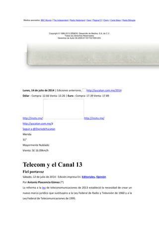Medios asociados: BBC Mundo | The Independent | Radio Nederland | Gara | Página/12 | Clarín | Carta Maior | Radio Bilingüe
Copyright © 1996-2013 DEMOS, Desarrollo de Medios, S.A. de C.V.
Todos los Derechos Reservados.
Derechos de Autor 04-2005-011817321500-203.
Lunes, 14 de julio de 2014 | Ediciones anteriores http://yucatan.com.mx/2014
Dólar - Compra: 12.66 Venta: 13.26 | Euro - Compra: 17.39 Venta: 17.89
http://insitu.mx/ http://insitu.mx/
http://yucatan.com.mx/á
Seguir a @DiariodeYucatan
Merida
31°
Mayormente Nublado
Viento: SE 16.09km/h
Telecom y el Canal 13
Fiel portavoz
Sábado, 12 de julio de 2014 - Edición impresa En: Editoriales, Opinión
Por Antonio Plascencia Gómez (*)
La reforma a la ley de teleconomunicaciones de 2013 estableció la necesidad de crear un
nuevo marco jurídico que sustituyera a la Ley Federal de Radio y Televisión de 1960 y a la
Ley Federal de Telecomunicaciones de 1995.
No se puede mostrar la imagen en este momento.
No se puede mostrar la imagen en este momento.
 