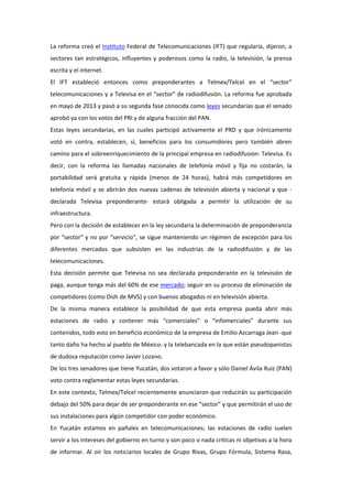 La reforma creó el Instituto Federal de Telecomunicaciones (IFT) que regularía, dijeron, a
sectores tan estratégicos, influyentes y poderosos como la radio, la televisión, la prensa
escrita y el internet.
El IFT estableció entonces como preponderantes a Telmex/Telcel en el “sector”
telecomunicaciones y a Televisa en el “sector” de radiodifusión. La reforma fue aprobada
en mayo de 2013 y pasó a su segunda fase conocida como leyes secundarias que el senado
aprobó ya con los votos del PRI y de alguna fracción del PAN.
Estas leyes secundarias, en las cuales participó activamente el PRD y que irónicamente
votó en contra, establecen, sí, beneficios para los consumidores pero también abren
camino para el sobreenriquecimiento de la principal empresa en radiodifusion: Televisa. Es
decir, con la reforma las llamadas nacionales de telefonía móvil y fija no costarán, la
portabilidad será gratuita y rápida (menos de 24 horas), habrá más competidores en
telefonía móvil y se abrirán dos nuevas cadenas de televisión abierta y nacional y que -
declarada Televisa preponderante- estará obligada a permitir la utilización de su
infraestructura.
Pero con la decisión de establecer en la ley secundaria la determinación de preponderancia
por “sector” y no por “servicio”, se sigue manteniendo un régimen de excepción para los
diferentes mercados que subsisten en las industrias de la radiodifusión y de las
telecomunicaciones.
Esta decisión permite que Televisa no sea declarada preponderante en la televisión de
paga, aunque tenga más del 60% de ese mercado; seguir en su proceso de eliminación de
competidores (como Dish de MVS) y con buenos abogados ni en televisión abierta.
De la misma manera establece la posibilidad de que esta empresa pueda abrir más
estaciones de radio y contener más “comerciales” o “infomerciales” durante sus
contenidos, todo esto en beneficio económico de la empresa de Emilio Azcarraga Jean -que
tanto daño ha hecho al pueblo de México- y la telebancada en la que están pseudopanistas
de dudosa reputación como Javier Lozano.
De los tres senadores que tiene Yucatán, dos votaron a favor y sólo Daniel Ávila Ruiz (PAN)
voto contra reglamentar estas leyes secundarias.
En este contexto, Telmex/Telcel recientemente anunciaron que reducirán su participación
debajo del 50% para dejar de ser preponderante en ese “sector” y que permitirán el uso de
sus instalaciones para algún competidor con poder económico.
En Yucatán estamos en pañales en telecomunicaciones; las estaciones de radio suelen
servir a los intereses del gobierno en turno y son poco o nada criticas ni objetivas a la hora
de informar. Al oír los noticiarios locales de Grupo Rivas, Grupo Fórmula, Sistema Rasa,
 