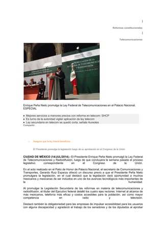 |
Reformas constitucionales
|
Telecomunicaciones
Enrique Peña Nieto promulga la Ley Federal de Telecomunicaciones en el Palacio Nacional.
ESPECIAL
• Mejores servicios a menores precios con reforma en telecom: SHCP
• Es turno de la autoridad vigilar aplicación de ley telecom
• Ley secundaria en telecom se quedó corta, señala Aureoles
Compartir:
o Asegura que la ley traerá beneficios
El Presidente promulga la legislación luego de su aprobación en el Congreso de la Unión
CIUDAD DE MÉXICO (14/JUL/2014).- El Presidente Enrique Peña Nieto promulgó la Ley Federal
de Telecomunicaciones y Radiodifusión, luego de que concluyera la semana pasada el proceso
legislativo correspondiente en el Congreso de la Unión.
En el acto realizado en el Patio de Honor de Palacio Nacional, el secretario de Comunicaciones y
Transportes, Gerardo Ruiz Esparza ofreció un discurso previo a que el Presidente Peña Nieto
promulgara la legislación, en el cual destacó que la legislación dará oportunidad a muchos
mexicanos y mexicanas de ser incluidos en uno de los avances tecnológicos más importantes de
la humanidad.
Al promulgar la Legislación Secundaria de las reformas en materia de telecomunicaciones y
radiodifusión, el titular del Ejecutivo federal detalló los cuatro ejes rectores: Internet al alcance de
más mexicanos, telefonía más eficaz y costos accesibles para la población, así como mayor
competencia en radio y televisión.
Destacó también la obligatoriedad para las empresas de impulsar accesibilidad para los usuarios
con alguna discapacidad y agradeció el trabajo de los senadores y de los diputados al aprobar
 