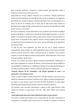 otras compañías telefónicas –incluyendo a Televisa-Iusacell– que esperaban utilizar la
infraestructura de Telmex y Telcel para crecer.
Entrevistado por Proceso, Negrete interpreta así los escenarios: "Cálculos preliminares
indican que desincorporando cerca de 20% de cada uno de sus negocios en los segmentos
de telefonía fija y móviles le bastaría a América Móvil para tener una participación en el
sector de 49.17%. Sin embargo, esto no indica que en cada servicio haya reducido su
participación por debajo de 50%, evidenciando que la regulación de preponderancia debió
ser por servicio y no por sector".
De manera coincidente, el especialista Ramiro Tovar, académico del Instituto Tecnológico
Autónomo de México, considera que la decisión de América Móvil constituye "un escarnio
público" a las empresas vinculadas a Televisa, como Canitec, Canieti y otras que alabaron la
ley por frenar al monopolio de Slim; además, tendrá un impacto negativo sobre la noción
de "agente económico preponderante" por "sector" que fue defendida por los legisladores
que votaron a favor.
"El 30% de esta nueva legislación, que tiene que ver con el agente económico
preponderante, queda anulado. Los mismos legisladores mataron este invento. Al intentar
transferir recursos financieros y redes e infraestructura de un operador a otro, acabaron
matando la noción del agente económico preponderante. Afortunadamente, la ley marcó
el camino de salida", abunda Tovar.
"El autor o los autores del término 'agente económico preponderante' establecieron el
peor criterio regulatorio en la historia de México, y como consecuencia de eso obligarán a
los competidores en telefonía y en radiodifusión a ponerse de acuerdo para distribuirse un
mercado y a volverse cárteles", sentencia el también especialista en competencia.
–¿Pasarán entonces de ser monopolios a ser cárteles agrupados en torno a un
dominante? –se le cuestiona a Tovar
–Así es. En lugar de regular a través del criterio de "mercado relevante", que está en la Ley
Federal de Competencia Económica, prefirieron el de "agente económico preponderante"
por sector y no por servicio a partir del control del 50%. Obviamente, no hubo ningún
economista que les dijera que esto equivale a hacer un cártel de la industria.
"Eso equivale a decir que sólo te penalizarán si superas el 50%. Luego entonces, todos
tratarán de mantener un poco menos, entre 40 y 47%; tanto Televisa como América
Móvil."
–¿Qué implicaciones tiene que lo hayan definido por sector y no por servicio?
–Por sector es todavía peor porque les da la oportunidad de que sigan manteniendo el
monopolio en un mercado, ya que sumas lo que no es sumable. Por ejemplo, a Televisa le
 