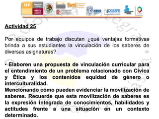 Actividad 25 Por equipos de trabajo discutan ¿qué ventajas formativas brinda a sus estudiantes la vinculación de los saberes de diversas asignaturas? •  Elaboren una propuesta de vinculación curricular para el entendimiento de un problema relacionado con Cívica y Ética y los contenidos equidad de género o interculturalidad. Mencionando cómo pueden evidenciar la movilización de saberes. Recuerde que esta movilización de saberes es la expresión integrada de conocimientos, habilidades y actitudes frente a una situación en un contexto determinado. 