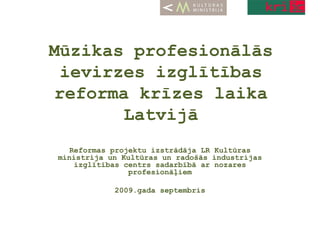 Mūzikas profesionālās ievirzes izglītības reforma krīzes laika Latvijā Reformas projektu izstrādāja LR Kultūras ministrija un Kultūras un radošās industrijas izglītības centrs sadarbībā ar nozares profesionāļiem 2009.gada septembris 