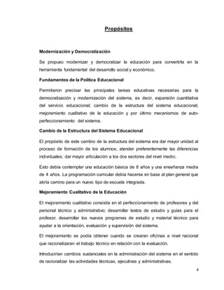 4
Propósitos
Modernización y Democratización
Se propuso modernizar y democratizar la educación para convertirla en la
herramienta fundamental del desarrollo social y económico.
Fundamentos de la Política Educacional
Permitieron precisar las principales tareas educativas necesarias para la
democratización y modernización del sistema, es decir, expansión cuantitativa
del servicio educacional; cambio de la estructura del sistema educacional;
mejoramiento cualitativo de la educación y por último mecanismos de auto-
perfeccionamiento del sistema.
Cambio de la Estructura del Sistema Educacional
El propósito de este cambio de la estructura del sistema era dar mayor unidad al
proceso de formación de los alumnos; atender preferentemente las diferencias
individuales; dar mayor articulación a los dos sectores del nivel medio.
Esto debía contemplar una educación básica de 8 años y una enseñanza media
de 4 años. La programación curricular debía hacerse en base al plan general que
abría camino para un nuevo tipo de escuela integrada.
Mejoramiento Cualitativo de la Educación
El mejoramiento cualitativo consistía en el perfeccionamiento de profesores y del
personal técnico y administrativo; desarrollar textos de estudio y guías para el
profesor; desarrollar los nuevos programas de estudio y material técnico para
ayudar a la orientación, evaluación y supervisión del sistema.
El mejoramiento se podía obtener cuando se crearan oficinas a nivel nacional
que racionalizaran el trabajo técnico en relación con la evaluación.
Introducirían cambios sustanciales en la administración del sistema en el sentido
de racionalizar las actividades técnicas, ejecutivas y administrativas.
 