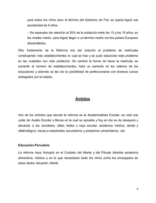 6
para todos los niños pero al término del Gobierno de Frei se quería lograr una
escolaridad de 6 años.
- Se esperaba dar atención al 35% de la población entre los 15 y los 19 años, en
los niveles medio, para lograr llegar a un término medio con los países Europeos
desarrollados.
Otro fundamento de la Reforma era dar solución al problema de matrículas
construyendo más establecimientos lo cual se hizo y se pudo solucionar este problema
en las ciudades con más población; Se cambió la forma de hacer la matrícula, se
aumentó el número de establecimientos, hubo un aumento en los salarios de los
educadores y además se les dio la posibilidad de perfeccionarse con diversos cursos
entregados por el estado.
Ámbitos
Uno de los ámbitos que aborda la reforma es la Asistencialidad Escolar, se creó una
Junta de Auxilio Escolar y Becas en la cual se aprueba y hoy en día se da desayuno y
almuerzo a los escolares; útiles; textos y ropa escolar; asistencia médica, dental y
oftalmológico; becas a estudiantes secundarios y prestamos universitarios, etc.
Educación Parvularia
La reforma hace hincapié en el Cuidado del Infante y del Párvulo dándole asistencia
alimenticia, médica y en lo que necesitaran tanto los niños como los encargados de
estos dentro del jardín infantil.
 