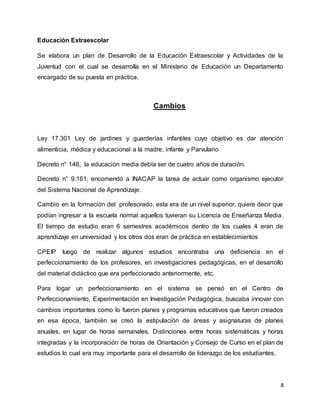 8
Educación Extraescolar
Se elabora un plan de Desarrollo de la Educación Extraescolar y Actividades de la
Juventud con el cual se desarrolla en el Ministerio de Educación un Departamento
encargado de su puesta en práctica.
Cambios
Ley 17.301 Ley de jardines y guarderías infantiles cuyo objetivo es dar atención
alimenticia, médica y educacional a la madre, infante y Parvulario
Decreto n° 148, la educación media debía ser de cuatro años de duración.
Decreto n° 9.161, encomendó a INACAP la tarea de actuar como organismo ejecutor
del Sistema Nacional de Aprendizaje.
Cambio en la formación del profesorado, esta era de un nivel superior, quiere decir que
podían ingresar a la escuela normal aquellos tuvieran su Licencia de Enseñanza Media.
El tiempo de estudio eran 6 semestres académicos dentro de los cuales 4 eran de
aprendizaje en universidad y los otros dos eran de práctica en establecimientos
CPEIP luego de realizar algunos estudios encontraba una deficiencia en el
perfeccionamiento de los profesores, en investigaciones pedagógicas, en el desarrollo
del material didáctico que era perfeccionado anteriormente, etc.
Para logar un perfeccionamiento en el sistema se pensó en el Centro de
Perfeccionamiento, Experimentación en Investigación Pedagógica, buscaba innovar con
cambios importantes como lo fueron planes y programas educativos que fueron creados
en esa época, también se creó la estipulación de áreas y asignaturas de planes
anuales, en lugar de horas semanales. Distinciones entre horas sistemáticas y horas
integradas y la incorporación de horas de Orientación y Consejo de Curso en el plan de
estudios lo cual era muy importante para el desarrollo de liderazgo de los estudiantes.
 