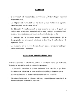 9
Fortalezas
- El cambio de 6 a 8 años de la Educación Primaria fue fundamental para mejorar el
acceso a estudios.
- La obligatoriedad y gratuidad fue muy bueno ya que muchos niños y jóvenes
pudieron ingresar a la educación escolar.
- La Educación Técnico-Profesional ha sido excelente ya que se le puede dar
oportunidades de estudio a personas que no pueden ingresar a la universidad pero
si desean tener estudios superiores para posteriormente trabajar en ello.
- El aumento de la cobertura escolar, contribuyó sustancialmente en la
desegregación, en consecuencia disminuye la deserción, el analfabetismo y la
explotación infantil.
- Las inversiones en la creación de escuelas, en recursos e implementación para
talleres, laboratorios y bibliotecas.
Debilidades de la reforma de 1965
No todo fue excelente en esta reforma, también se cometieron errores que afectador al
desarrollo de la educación y al crecimiento de nuestro país.
- La preparación acelerada de nuevos profesores pero esto llevo a que fueran
formados con la calidad que se merecían y con una perfección futura necesaria.
- Supervisión suficiente en la administración de los servicios educativos.
- Aumentaron la cantidad de horas en aula, pero no aseguraron ni garantizaron un
mejoramiento en la calidad de la enseñanza.
 