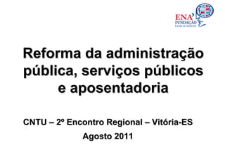 Reforma da administração
pública, serviços públicos
     e aposentadoria

CNTU – 2º Encontro Regional – Vitória-ES
             Agosto 2011
 