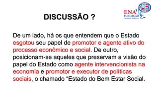 DISCUSSÃO ?

De um lado, há os que entendem que o Estado
esgotou seu papel de promotor e agente ativo do
processo econômico e social. De outro,
posicionam-se aqueles que preservam a visão do
papel do Estado como agente intervencionista na
economia e promotor e executor de políticas
sociais, o chamado “Estado do Bem Estar Social.
 