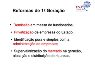 Reformas de 1a Geração


• Demissão em massa de funcionários;
• Privatização de empresas do Estado;
• Identificação pura e simples com a
 administração de empresas;

• Supervalorização do mercado na geração,
 alocação e distribuição de riquezas.
 