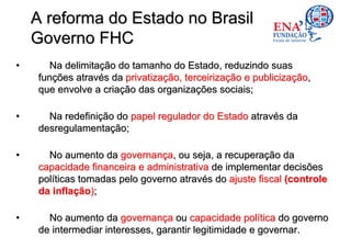 A reforma do Estado no Brasil
    Governo FHC
•     Na delimitação do tamanho do Estado, reduzindo suas
    funções através da privatização, terceirização e publicização,
    que envolve a criação das organizações sociais;

•     Na redefinição do papel regulador do Estado através da
    desregulamentação;

•     No aumento da governança, ou seja, a recuperação da
    capacidade financeira e administrativa de implementar decisões
    políticas tomadas pelo governo através do ajuste fiscal (controle
    da inflação);

•     No aumento da governança ou capacidade política do governo
    de intermediar interesses, garantir legitimidade e governar.
 