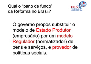 Qual o “pano de fundo”
da Reforma no Brasil?


  O governo propôs substituir o
  modelo de Estado Produtor
  (empresário) por um modelo
  Regulador (normatizador) de
  bens e serviços, e provedor de
  políticas sociais.
 