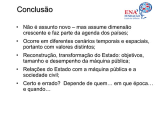 Conclusão

• Não é assunto novo – mas assume dimensão
  crescente e faz parte da agenda dos países;
• Ocorre em diferentes cenários temporais e espaciais,
  portanto com valores distintos;
• Reconstrução, transformação do Estado: objetivos,
  tamanho e desempenho da máquina pública;
• Relações do Estado com a máquina pública e a
  sociedade civil;
• Certo e errado? Depende de quem… em que época…
  e quando…
 