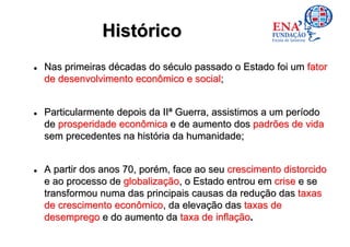 Histórico
Nas primeiras décadas do século passado o Estado foi um fator
de desenvolvimento econômico e social;


Particularmente depois da IIª Guerra, assistimos a um período
de prosperidade econômica e de aumento dos padrões de vida
sem precedentes na história da humanidade;


A partir dos anos 70, porém, face ao seu crescimento distorcido
e ao processo de globalização, o Estado entrou em crise e se
transformou numa das principais causas da redução das taxas
de crescimento econômico, da elevação das taxas de
desemprego e do aumento da taxa de inflação.
 