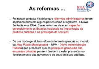 As reformas ...
Foi nesse contexto histórico que reformas administrativas foram
implementadas em alguns países como a Inglaterra, a Nova
Zelândia e os EUA. Essas reformas visavam capacitar
gerencialmente os Estados nacionais na implantação de
políticas públicas e na prestação de serviços;


De um modo geral, tais reformas foram inspiradas no modelo
da New Public Management – NPM - (Nova Administração
Pública) que preconiza que os princípios gerenciais das
empresas privadas passem também a estar presentes no
funcionamento dos governos e de suas políticas públicas.
 