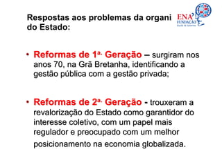 Respostas aos problemas da organização
do Estado:


• Reformas de 1a. Geração – surgiram nos
 anos 70, na Grã Bretanha, identificando a
 gestão pública com a gestão privada;


• Reformas de 2a. Geração - trouxeram a
 revalorização do Estado como garantidor do
 interesse coletivo, com um papel mais
 regulador e preocupado com um melhor
 posicionamento na economia globalizada.
 