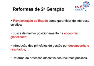 Reformas de 2a Geração

• Revalorização do Estado como garantidor do interesse
coletivo;

• Busca de melhor posicionamento na economia
globalizada;

• Introdução dos princípios de gestão por desempenho e
resultados;

• Reforma do processo alocativo dos recursos públicos.
 