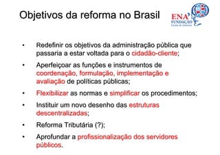 Objetivos da reforma no Brasil

•   Redefinir os objetivos da administração pública que
    passaria a estar voltada para o cidadão-cliente;
•   Aperfeiçoar as funções e instrumentos de
    coordenação, formulação, implementação e
    avaliação de políticas públicas;
•   Flexibilizar as normas e simplificar os procedimentos;
•   Instituir um novo desenho das estruturas
    descentralizadas;
•   Reforma Tributária (?);
•   Aprofundar a profissionalização dos servidores
    públicos.
 