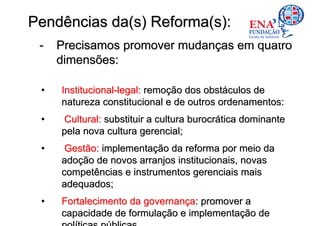 Pendências da(s) Reforma(s):
 -   Precisamos promover mudanças em quatro
     dimensões:

 •   Institucional-legal: remoção dos obstáculos de
     natureza constitucional e de outros ordenamentos:
 •   Cultural: substituir a cultura burocrática dominante
     pela nova cultura gerencial;
 •    Gestão: implementação da reforma por meio da
     adoção de novos arranjos institucionais, novas
     competências e instrumentos gerenciais mais
     adequados;
 •   Fortalecimento da governança: promover a
     capacidade de formulação e implementação de
 