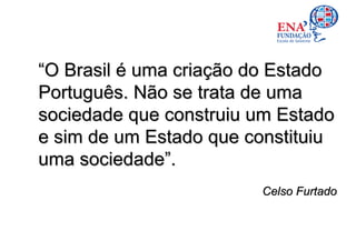 “O Brasil é uma criação do Estado
Português. Não se trata de uma
sociedade que construiu um Estado
e sim de um Estado que constituiu
uma sociedade”.
                        Celso Furtado
 
