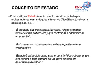 CONCEITO DE ESTADO
- O conceito de Estado é muito amplo, sendo abordado por
   muitos autores com enfoques diferentes (filosóficos, jurídicos, e
   sociológicos, p,e.):

     "É conjunto das instituições (governo, forças armadas,
     funcionalismo público etc.) que controlam e administram
     uma nação";

     "País soberano, com estrutura própria e politicamente
     organizado";

     “Estado é entendido como uma ordem jurídica soberana que
     tem por fim o bem comum de um povo situado em
     determinado território.”
 