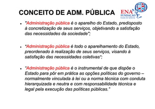 CONCEITO DE ADM. PÚBLICA
 "Administração pública é o aparelho do Estado, predisposto
 à concretização de seus serviços, objetivando a satisfação
 das necessidades da sociedade";

 "Administração pública é todo o aparelhamento do Estado,
 preordenado à realização de seus serviços, visando à
 satisfação das necessidades coletivas";

 “Administração pública é o instrumental de que dispõe o
 Estado para pôr em prática as opções políticas do governo –
 normalmente vinculada à lei ou a norma técnica com conduta
 hierarquizada e neutra e com responsabilidade técnica e
 legal pela execução das políticas públicas.”
 