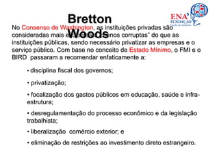 Bretton
No Consenso de Washington, as instituições privadas são
                     Woods
consideradas mais eficientes e “menos corruptas” do que as
instituições públicas, sendo necessário privatizar as empresas e o
instituições públicas, sendo necessário privatizar as empresas e o
serviço público. Com base no conceito de Estado Mínimo, o FMI e o
BIRD passaram a recomendar enfaticamente a:

     • disciplina fiscal dos governos;

     • privatização;
     • focalização dos gastos públicos em educação, saúde e infra-
     estrutura;
     • desregulamentação do processo econômico e da legislação
     trabalhista;
     • liberalização comércio exterior; e
     • eliminação de restrições ao investimento direto estrangeiro.
 