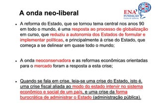 A onda neo-liberal
A reforma do Estado, que se tornou tema central nos anos 90
em todo o mundo, é uma resposta ao processo de globalização
em curso, que reduziu a autonomia dos Estados de formular e
implementar políticas, e principalmente à crise do Estado, que
começa a se delinear em quase todo o mundo;


A onda neoconservadora e as reformas econômicas orientadas
para o mercado foram a resposta a esta crise;


Quando se fala em crise, leia-se uma crise do Estado, isto é,
uma crise fiscal aliada ao modo do estado intervir no sistema
econômico e social de um país, e uma crise da forma
burocrática de administrar o Estado (administração pública).
 