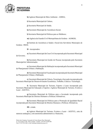 Palácio das Campinas Venerando de Freitas Borges (Paço Municipal)
Av. do Cerrado nº 999 - Park Lozandes - Goiânia - GO CEP 74.884-900
Fone: 55 62 3524.3004 | e-mail: paulogarcia@goiania.go.gov.br
9
h) Agência Municipal do Meio Ambiente - AMMA;
i) Secretaria Municipal de Cultura;
j) Secretaria Municipal de Saúde;
k) Secretaria Municipal de Assistência Social;
l) Secretaria Municipal de Políticas para as Mulheres;
m) Agência da Guarda Civil Metropolitana de Goiânia - AGMGO;
n) Instituto de Assistência à Saúde e Social dos Servidores Municipais de
Goiânia - IMAS.
II - incorporados:
a) Secretaria Municipal da Casa Civil incorporada pela Secretaria Municipal
de Governo;
b) Secretaria Municipal de Gestão de Pessoas incorporada pela Secretaria
Municipal de Administração;
c) Secretaria Municipal de Habitação incorporada pela Secretaria Municipal
de Planejamento Urbano e Habitação;
d) Secretaria Municipal de Fiscalização incorporada pela Secretaria Municipal
de Planejamento Urbano e Habitação;
e) Secretaria Municipal de Ciência, Tecnologia e Inovação incorporada pela
Secretaria Municipal de Desenvolvimento Econômico, Trabalho, Ciência e Tecnologia;
f) Secretaria Municipal de Turismo, Esporte e Lazer incorporada pela
Secretaria Municipal de Educação e Esporte e Agência Municipal de Turismo, Eventos e
Lazer - AGETUL;
g) Secretaria Municipal de Políticas para a Juventude incorporada pela
Secretaria Municipal de Direitos Humanos e Políticas Afirmativas;
h) Secretaria Municipal de Políticas para a Promoção da Igualdade Racial
incorporada pela Secretaria Municipal de Direitos Humanos e Políticas Afirmativas.
III - criada:
a) Agência Municipal de Turismo, Eventos e Lazer - AGETUL, ente de
natureza autárquica, com autonomia administrativa e financeira;
DOM Eletrônico Edição Nº 6094, de 03 de junho de 2015. Página 10 de 250
Prefeitura de Goiânia/ Secretaria Municipal da Casa Civil Assinado Digitalmente: www.goiania.go.gov.br
 