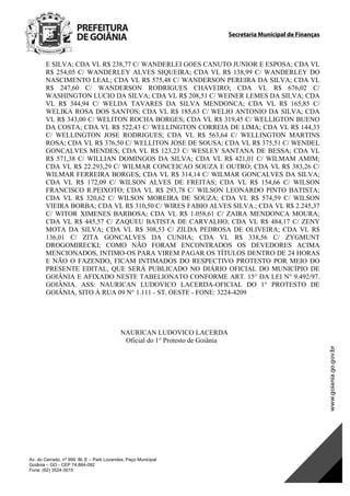 Secretaria Municipal de Finanças
Av. do Cerrado, nº 999 Bl. E – Park Lozandes, Paço Municipal
Goiânia – GO - CEP 74.884-092
Fone: (62) 3524-3015
 
E SILVA; CDA VL R$ 238,77 C/ WANDERLEI GOES CANUTO JUNIOR E ESPOSA; CDA VL
R$ 254,05 C/ WANDERLEY ALVES SIQUEIRA; CDA VL R$ 138,99 C/ WANDERLEY DO
NASCIMENTO LEAL; CDA VL R$ 575,48 C/ WANDERSON PEREIRA DA SILVA; CDA VL
R$ 247,60 C/ WANDERSON RODRIGUES CHAVEIRO; CDA VL R$ 676,02 C/
WASHINGTON LUCIO DA SILVA; CDA VL R$ 208,51 C/ WEINER LEMES DA SILVA; CDA
VL R$ 344,94 C/ WELDA TAVARES DA SILVA MENDONCA; CDA VL R$ 165,85 C/
WELIKA ROSA DOS SANTOS; CDA VL R$ 185,63 C/ WELIO ANTONIO DA SILVA; CDA
VL R$ 343,00 C/ WELITON ROCHA BORGES; CDA VL R$ 319,45 C/ WELLIGTON BUENO
DA COSTA; CDA VL R$ 522,43 C/ WELLINGTON CORREIA DE LIMA; CDA VL R$ 144,33
C/ WELLINGTON JOSE RODRIGUES; CDA VL R$ 563,64 C/ WELLINGTON MARTINS
ROSA; CDA VL R$ 376,50 C/ WELLITON JOSE DE SOUSA; CDA VL R$ 375,51 C/ WENDEL
GONCALVES MENDES; CDA VL R$ 123,23 C/ WESLEY SANTANA DE BESSA; CDA VL
R$ 571,38 C/ WILLIAN DOMINGOS DA SILVA; CDA VL R$ 421,01 C/ WILMAM AMIM;
CDA VL R$ 22.293,29 C/ WILMAR CONCEICAO SOUZA E OUTRO; CDA VL R$ 383,26 C/
WILMAR FERREIRA BORGES; CDA VL R$ 314,14 C/ WILMAR GONCALVES DA SILVA;
CDA VL R$ 172,09 C/ WILSON ALVES DE FREITAS; CDA VL R$ 154,66 C/ WILSON
FRANCISCO R.PEIXOTO; CDA VL R$ 293,78 C/ WILSON LEONARDO PINTO BATISTA;
CDA VL R$ 320,62 C/ WILSON MOREIRA DE SOUZA; CDA VL R$ 574,59 C/ WILSON
VIEIRA BORBA; CDA VL R$ 310,50 C/ WIRES FABIO ALVES SILVA.; CDA VL R$ 2.245,37
C/ WITOR XIMENES BARBOSA; CDA VL R$ 1.058,61 C/ ZAIRA MENDONCA MOURA;
CDA VL R$ 445,57 C/ ZAQUEU BATISTA DE CARVALHO; CDA VL R$ 484,17 C/ ZENY
MOTA DA SILVA; CDA VL R$ 308,53 C/ ZILDA PEDROSA DE OLIVEIRA; CDA VL R$
136,01 C/ ZITA GONCALVES DA CUNHA; CDA VL R$ 338,56 C/ ZYGMUNT
DROGOMIRECKI; COMO NÃO FORAM ENCONTRADOS OS DEVEDORES ACIMA
MENCIONADOS, INTIMO-OS PARA VIREM PAGAR OS TÍTULOS DENTRO DE 24 HORAS
E NÃO O FAZENDO, FICAM INTIMADOS DO RESPECTIVO PROTESTO POR MEIO DO
PRESENTE EDITAL, QUE SERÁ PUBLICADO NO DIÁRIO OFICIAL DO MUNICÍPIO DE
GOIÂNIA E AFIXADO NESTE TABELIONATO CONFORME ART. 15° DA LEI N° 9.492/97.
GOIÂNIA. ASS: NAURICAN LUDOVICO LACERDA-OFICIAL DO 1° PROTESTO DE
GOIÂNIA, SITO À RUA 09 N° 1.111 - ST. OESTE - FONE: 3224-4209
NAURICAN LUDOVICO LACERDA
Oficial do 1° Protesto de Goiânia
DOM Eletrônico Edição Nº 6094, de 03 de junho de 2015. Página 103 de 250
Prefeitura de Goiânia/ Secretaria Municipal da Casa Civil Assinado Digitalmente: www.goiania.go.gov.br
 