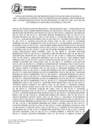 Secretaria Municipal de Finanças
Av. do Cerrado, nº 999 Bl. E – Park Lozandes, Paço Municipal
Goiânia – GO - CEP 74.884-092
Fone: (62) 3524-3015
 
EDITAL DE NOTIFICAÇÃO DE PROTESTO DOS TITULOS DE EXECUÇÃO FISCAL
CDA – CERTIDÃO DA DÍVIDA ATIVA DA PREFEITURA DE GOIÂNIA, NOS TERMOS DO
ART. 4, DO PROVIMENTO 07/2015, DA LEI MUNICIPAL Nº 5.040/1975, ART. 189 A 202, DA
LEI FEDERAL Nº 6.830/1980 E LEI FEDERAL 9.492/1997.
EDITAL DE NOTIFICAÇÃO DE PROTESTO - ENCONTRAM-SE NO 1° TABELIONATO DE
PROTESTOS, PARA SEREM PROTESTADOS OS SEGUINTES TÍTULOS, EM FAVOR DA
SECRETARIA MUNICIPAL DE FINANÇAS: CDA VL R$ 575,48 C/ ADRIANA TAVARES DA
SILVA; CDA VL R$ 781,27 C/ AGNALDO ROCHA RODRIGUES; CDA VL R$ 677,32 C/
AILTON BATISTA DA SILVA; CDA VL R$ 344,94 C/ ALAIR DE SOUZA; CDA VL R$
1.713,18 C/ ALDAIR INACIO PIRES; CDA VL R$ 2.492,12 C/ ALDAIR INACIO PIRES; CDA
VL R$ 179,72 C/ ALDENI GALVAO DA CRUZ; CDA VL R$ 1.103,81 C/ ALENIDES
FERREIRA DA SILVA RODRIGUES; CDA VL R$ 448,73 C/ ALESSANDRA ANGELINA DE
OLIVIEIRA; CDA VL R$ 575,48 C/ ALEXANDRE GOMES DOS SANTOS; CDA VL R$ 449,83
C/ ALEXANDRE TIAGO MOURA; CDA VL R$ 2.239,52 C/ ALINE ALMEIDA PRATA PINTO
E OUTROS; CDA VL R$ 123,08 C/ ALINE DE OLIVEIRA ROBERTH; CDA VL R$ 408,63 C/
ALINE MAGALHAES RIOS GOMIDE; CDA VL R$ 300,49 C/ ALUISIO WILLIAM
RODRIGUES; CDA VL R$ 243,36 C/ AMADEUS JOSE DE FREITAS; CDA VL R$ 260,75 C/
AMAURUZAN MARTINS DA SILVEIRA; CDA VL R$ 175,00 C/ AMELIANA PEREIRA;
CDA VL R$ 760,02 C/ AMELIANA PEREIRA; CDA VL R$ 397,26 C/ ANA MARIA LOPES
BORGES; CDA VL R$ 421,09 C/ ANALIA GONCALVES DA SILVA; CDA VL R$ 181,47 C/
ANDRE CUSTODIO DE CARVALHO; CDA VL R$ 208,51 C/ ANDREIA CAETANO DA
SILVA; CDA VL R$ 208,51 C/ ANDREIA GUIMARAES DE ALMEIDA; CDA VL R$ 291,05 C/
ANGELITA ALENCAR RODRIGUES DE SENA; CDA VL R$ 337,37 C/ ANNA CAROLINE
DE PAULA LOPES E OUTRAS; CDA VL R$ 637,46 C/ ANSELMO PEREIRA DA SILVA
SOBRINHO; CDA VL R$ 482,92 C/ ANSELMO PEREIRA DA SILVA SOBRINHO; CDA VL
R$ 470,73 C/ ANSELMO PEREIRA DA SILVA SOBRINHO; CDA VL R$ 439,58 C/ ANSELMO
PEREIRA DA SILVA SOBRINHO; CDA VL R$ 589,48 C/ ANSELMO PEREIRA DA SILVA
SOBRINHO; CDA VL R$ 546,32 C/ ANSELMO PEREIRA DA SILVA SOBRINHO; CDA VL
R$ 546,32 C/ ANSELMO PEREIRA DA SILVA SOBRINHO; CDA VL R$ 556,73 C/ ANSELMO
PEREIRA DA SILVA SOBRINHO; CDA VL R$ 887,57 C/ ANSELMO PEREIRA DA SILVA
SOBRINHO; CDA VL R$ 1.056,70 C/ ANTENOR NETO MONTURIL; CDA VL R$ 164,50 C/
ANTONIA SOUZA FONSECA DA MOTA; CDA VL R$ 344,94 C/ ANTONIO CARLOS
ALVES DE SOUZA FILHO; CDA VL R$ 1.567,19 C/ ANTONIO CARLOS DE CASTRO; CDA
VL R$ 468,79 C/ ANTONIO CARLOS DE LIMA; CDA VL R$ 475,20 C/ ANTONIO
DONIZETE SOARES; CDA VL R$ 371,57 C/ ANTONIO LUCIMAR DE SOUZA; CDA VL R$
233,49 C/ ANTONIO MARTINS DOS SANTOS; CDA VL R$ 240,74 C/ ANTONIO QUINTINO
ROSA; CDA VL R$ 1.945,49 C/ APARECIDA MARIA DA COSTA; CDA VL R$ 127,63 C/
APULO MARTINS CHAVES NETO; CDA VL R$ 779,32 C/ AQUARIUS LOTEAMENTO
LTDA; CDA VL R$ 538,39 C/ ARIDARUM EMPREENDIMENTOS SA; CDA VL R$ 864,55 C/
ARTUR FELIPE MOREIRA BASTOS; CDA VL R$ 613,02 C/ BANCO BRADESCO S/A; CDA
VL R$ 1.151,94 C/ BELIONISIO DIONISIO DE ASSIS E OUTRO; CDA VL R$ 134,76 C/
CACILDA PEREIRA DA SILVA; CDA VL R$ 434,85 C/ CARLA BEZERRA SANTANA; CDA
VL R$ 474,40 C/ CARLITO LEITE; CDA VL R$ 293,78 C/ CARMEN LUCIA GONCALVES
MACHADO; CDA VL R$ 134,76 C/ CARMO JOSE MARTINS; CDA VL R$ 171,62 C/ CASSIA
JULIANA TEIXEIRA; CDA VL R$ 251,14 C/ CASSIO GABRIEL C BITTAR; CDA VL R$
858,16 C/ CESAR AUGUSTO MOREIRA; CDA VL R$ 474,16 C/ CIBELE CUNHA DA
DOM Eletrônico Edição Nº 6094, de 03 de junho de 2015. Página 104 de 250
Prefeitura de Goiânia/ Secretaria Municipal da Casa Civil Assinado Digitalmente: www.goiania.go.gov.br
 