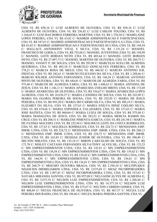 Secretaria Municipal de Finanças
Av. do Cerrado, nº 999 Bl. E – Park Lozandes, Paço Municipal
Goiânia – GO - CEP 74.884-092
Fone: (62) 3524-3015
 
CDA VL R$ 858,16 C/ LUIZ ALBERTO DE OLIVEIRA; CDA VL R$ 858,16 C/ LUIZ
ALBERTO DE OLIVEIRA; CDA VL R$ 236,42 C/ LUIZ CARLOS TOLEDO; CDA VL R$
1.164,43 C/ LUIZ DAS DORES FERREIRA MARTINS; CDA VL R$ 1.370,38 C/ MADELAINE
LOPES PEREIRA; CDA VL R$ 63,82 C/ MADRID ADMINISTRACAO E PARTICIPACOES;
CDA VL R$ 547,61 C/ MADRID ADMINISTRACAO E PARTICIPACOES S A LTDA; CDA VL
R$ 63,82 C/ MADRID ADMINISTRACAO E PARTICIPACOES SS LTDA; CDA VL R$ 144,54
C/ MALLACE ANTONIONY VITAL E SILVA; CDA VL R$ 1.151,24 C/ MANOEL
FRANCISCO DE LOIOLA; CDA VL R$ 755,68 C/ MANOEL JUVENTINO; CDA VL R$ 194,99
C/ MANOEL LEITE BORGES NETO; CDA VL R$ 485,64 C/ MANOEL LEITE BORGES
NETO; CDA VL R$ 27.497,73 C/ MANOEL MARTINS DE OLIVEIRA; CDA VL R$ 260,75 C/
MANOEL VIANEY P. DE SOUZA; CDA VL R$ 293,99 C/ MARCELIA SUELI DE ALMEIDA
QUEIROGA; CDA VL R$ 403,34 C/ MARCELO GONCALVES FERREIRA; CDA VL R$
178,21 C/ MARCIA ROSA DE MELO; CDA VL R$ 446,92 C/ MARCIO ANTONIO D.R.
FREITAS; CDA VL R$ 242,61 C/ MARCIO FELICIANO DA SILVA; CDA VL R$ 1.288,66 C/
MARCIO WILHER ANTONIO FERNANDES; CDA VL R$ 144,54 C/ MARCOS ANTONIO
PINTO DE OLIVEIRA; CDA VL R$ 644,01 C/ MARCOS DE ALMEIDA FARIA; CDA VL R$
575,48 C/ MARCOS DE ALMEIDA FARIA; CDA VL R$ 1.448,63 C/ MARIA ANTONIA DE
JESUS; CDA VL R$ 1.146,11 C/ MARIA APARECIDA COELHO BRITO; CDA VL R$ 172,69
C/ MARIA APARECIDA DE OLIVEIRA; CDA VL R$ 356,67 C/ MARIA APARECIDA LOPES
ALMEIDA; CDA VL R$ 18.638,27 C/ MARIA CANDIDA DE SOUSA; CDA VL R$ 243,09 C/
MARIA DA GLORIA PEREIRA DE SOUSA; CDA VL R$ 252,95 C/ MARIA DE JESUS
PEREIRA; CDA VL R$ 993,20 C/ MARIA DO CARMO SILVA; CDA VL R$ 300,19 C/ MARIA
ELIZABET DA SILVA; CDA VL R$ 127,63 C/ MARIA ENILVA DINIZ COELHO SILVA;
CDA VL R$ 674,66 C/ MARIA ESPINDOLA VALADARES; CDA VL R$ 127,63 C/ MARIA
JOSE BATISTA; CDA VL R$ 860,04 C/ MARIA LUIZA DE SOUZA; CDA VL R$ 575,48 C/
MARIA MADALENA DE JESUS; CDA VL R$ 283,53 C/ MARIA MERCIA RAMOS DA
CRUZ; CDA VL R$ 208,51 C/ MARLENE PIMENTA GARCIA; CDA VL R$ 241,94 C/ MARTA
DE FATIMA MACEDO; CDA VL R$ 232,94 C/ MAURICIA LEITE DA COSTA RODRIGUES;
CDA VL R$ 127,63 C/ MAURILIA RODRIGUES; CDA VL R$ 224,72 C/ MENDANHA EMP.
IMOB. LTDA; CDA VL R$ 224,72 C/ MENDANHA EMP. IMOB. LTDA; CDA VL R$ 260,13
C/ MENDANHA EMP. IMOB. LTDA; CDA VL R$ 224,72 C/ MENDANHA EMP. IMOB.
LTDA; CDA VL R$ 165,85 C/ MESSIAS JUNIOR DE OLIVEIRA; CDA VL R$ 300,49 C/
MILTON MIKATO; CDA VL R$ 135,18 C/ MIRON CARVALHO DE SOUZA; CDA VL R$
173,78 C/ MISLEY CAETANO FERNANDES SILVA/TONY ALVES SIL; CDA VL R$ 123,23
C/ MN EMPREENDIMENTOS LTDA; CDA VL R$ 145,81 C/ MN EMPREENDIMENTOS
LTDA; CDA VL R$ 138,58 C/ MN EMPREENDIMENTOS LTDA; CDA VL R$ 139,42 C/ MN
EMPREENDIMENTOS LTDA; CDA VL R$ 139,42 C/ MN EMPREENDIMENTOS LTDA; CDA
VL R$ 144,54 C/ MN EMPREENDIMENTOS LTDA; CDA VL R$ 136,01 C/ MN
EMPREENDIMENTOS LTDA; CDA VL R$ 136,01 C/ MN EMPREENDIMENTOS LTDA; CDA
VL R$ 260,75 C/ MOZART OLIVEIRA BRAGA; CDA VL R$ 2.394,10 C/ MULTIPLIQUE
NEGOCIOS IMOBILIARIOS LTDA; CDA VL R$ 2.675,69 C/ MZAZ INCORPORADORA
LTDA; CDA VL R$ 3.497,41 C/ MZAZ INCORPORADORA LTDA; CDA VL R$ 333,83 C/
NAYARA MIRANDA SANTOS; CDA VL R$ 957,09 C/ NELI GONCALVES DE ALMEIDA E;
CDA VL R$ 3.675,74 C/ NELSON LUIZ EMPREENDIMENTOS; CDA VL R$ 1.288,44 C/
NELSON LUIZ EMPREENDIMENTOS LTDA; CDA VL R$ 14.377,10 C/ NELSON LUIZ
EMPREENDIMENTOS LTDA; CDA VL R$ 675,67 C/ NELTON CARRIJO GOMES; CDA VL
R$ 408,69 C/ NEUSA FRANCISCA DE OLIVEIRA; CDA VL R$ 467,57 C/ NEUZA LUIZ
PEREIRA DOURADO; CDA VL R$ 198,46 C/ NEUZA MARIA PEREIRA SANTOS; CDA VL
DOM Eletrônico Edição Nº 6094, de 03 de junho de 2015. Página 108 de 250
Prefeitura de Goiânia/ Secretaria Municipal da Casa Civil Assinado Digitalmente: www.goiania.go.gov.br
 
