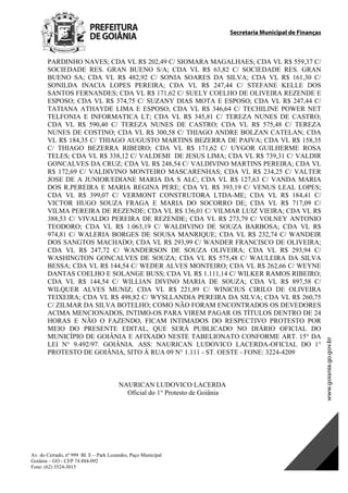 Secretaria Municipal de Finanças
Av. do Cerrado, nº 999 Bl. E – Park Lozandes, Paço Municipal
Goiânia – GO - CEP 74.884-092
Fone: (62) 3524-3015
 
PARDINHO NAVES; CDA VL R$ 202,49 C/ SIOMARA MAGALHAES; CDA VL R$ 559,37 C/
SOCIEDADE RES. GRAN BUENO S/A; CDA VL R$ 63,82 C/ SOCIEDADE RES. GRAN
BUENO SA; CDA VL R$ 482,92 C/ SONIA SOARES DA SILVA; CDA VL R$ 161,30 C/
SONILDA INACIA LOPES PEREIRA; CDA VL R$ 247,44 C/ STEFANE KELLE DOS
SANTOS FERNANDES; CDA VL R$ 171,62 C/ SUELY COELHO DE OLIVEIRA REZENDE E
ESPOSO; CDA VL R$ 374,75 C/ SUZANY DIAS MOTA E ESPOSO; CDA VL R$ 247,44 C/
TATIANA ATHAYDE LIMA E ESPOSO; CDA VL R$ 346,64 C/ TECHILINE POWER NET
TELFONIA E INFORMATICA LT; CDA VL R$ 345,81 C/ TEREZA NUNES DE CASTRO;
CDA VL R$ 590,40 C/ TEREZA NUNES DE CASTRO; CDA VL R$ 575,48 C/ TEREZA
NUNES DE COSTINO; CDA VL R$ 300,58 C/ THIAGO ANDRE BOLZAN CATELAN; CDA
VL R$ 184,35 C/ THIAGO AUGUSTO MARTINS BEZERRA DE PAIVA; CDA VL R$ 158,35
C/ THIAGO BEZERRA RIBEIRO; CDA VL R$ 171,62 C/ UYGOR GUILHERME ROSA
TELES; CDA VL R$ 338,12 C/ VALDEMI DE JESUS LIMA; CDA VL R$ 739,31 C/ VALDIR
GONCALVES DA CRUZ; CDA VL R$ 248,54 C/ VALDIVINO MARTINS PEREIRA; CDA VL
R$ 172,69 C/ VALDIVINO MONTEIRO MASCARENHAS; CDA VL R$ 234,25 C/ VALTER
JOSE DE A JUNIOR/EDIANE MARIA DA S ALC; CDA VL R$ 127,63 C/ VANDA MARIA
DOS R.PEREIRA E MARIA REGINA PERE; CDA VL R$ 393,19 C/ VENUS LEAL LOPES;
CDA VL R$ 399,07 C/ VERMONT CONSTRUTORA LTDA-ME; CDA VL R$ 184,41 C/
VICTOR HUGO SOUZA FRAGA E MARIA DO SOCORRO DE; CDA VL R$ 717,09 C/
VILMA PEREIRA DE REZENDE; CDA VL R$ 136,01 C/ VILMAR LUIZ VIEIRA; CDA VL R$
388,53 C/ VIVALDO PEREIRA DE REZENDE; CDA VL R$ 273,79 C/ VOLNEY ANTONIO
TEODORO; CDA VL R$ 1.063,19 C/ WALDIVINO DE SOUZA BARBOSA; CDA VL R$
974,81 C/ WALERIA BORGES DE SOUSA MANRIQUE; CDA VL R$ 232,74 C/ WANDEIR
DOS SANGTOS MACHADO; CDA VL R$ 293,99 C/ WANDER FRANCISCO DE OLIVEIRA;
CDA VL R$ 247,72 C/ WANDERSON DE SOUZA OLIVEIRA; CDA VL R$ 293,94 C/
WASHINGTON GONCALVES DE SOUZA; CDA VL R$ 575,48 C/ WAULEIRA DA SILVA
BESSA; CDA VL R$ 144,54 C/ WEDER ALVES MONTEIRO; CDA VL R$ 262,66 C/ WEYNE
DANTAS COELHO E SOLANGE BUSS; CDA VL R$ 1.111,14 C/ WILKER RAMOS RIBEIRO;
CDA VL R$ 144,54 C/ WILLIAN DIVINO MARIA DE SOUZA; CDA VL R$ 897,58 C/
WILQUER ALVES MUNIZ; CDA VL R$ 221,89 C/ WINICIUS CIRILO DE OLIVEIRA
TEIXEIRA; CDA VL R$ 498,82 C/ WYSLLANDIA PEREIRA DA SILVA; CDA VL R$ 260,75
C/ ZILMAR DA SILVA BOTELHO; COMO NÃO FORAM ENCONTRADOS OS DEVEDORES
ACIMA MENCIONADOS, INTIMO-OS PARA VIREM PAGAR OS TÍTULOS DENTRO DE 24
HORAS E NÃO O FAZENDO, FICAM INTIMADOS DO RESPECTIVO PROTESTO POR
MEIO DO PRESENTE EDITAL, QUE SERÁ PUBLICADO NO DIÁRIO OFICIAL DO
MUNICÍPIO DE GOIÂNIA E AFIXADO NESTE TABELIONATO CONFORME ART. 15° DA
LEI N° 9.492/97. GOIÂNIA. ASS: NAURICAN LUDOVICO LACERDA-OFICIAL DO 1°
PROTESTO DE GOIÂNIA, SITO À RUA 09 N° 1.111 - ST. OESTE - FONE: 3224-4209
NAURICAN LUDOVICO LACERDA
Oficial do 1° Protesto de Goiânia
DOM Eletrônico Edição Nº 6094, de 03 de junho de 2015. Página 110 de 250
Prefeitura de Goiânia/ Secretaria Municipal da Casa Civil Assinado Digitalmente: www.goiania.go.gov.br
 